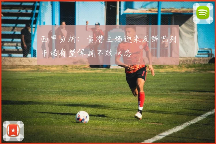 西甲分析：黄潜主场迎来反弹巴列卡诺有望保持不败状态